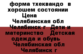 форма тхеквандо  в хорошем состоянии › Цена ­ 5 000 - Челябинская обл., Челябинск г. Дети и материнство » Детская одежда и обувь   . Челябинская обл.,Челябинск г.